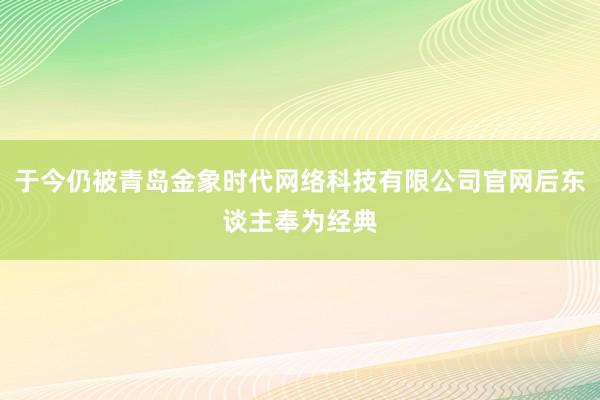 于今仍被青岛金象时代网络科技有限公司官网后东谈主奉为经典
