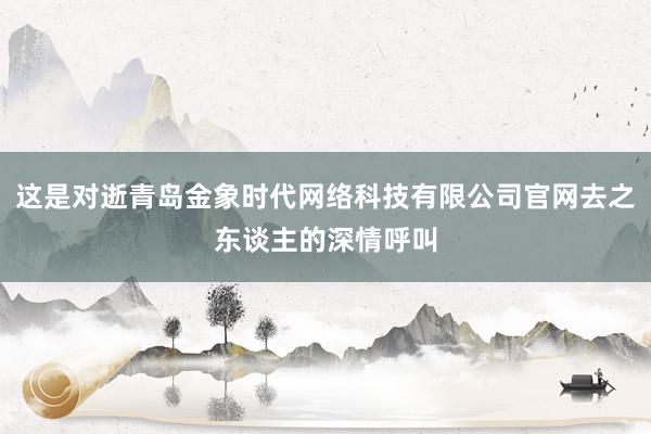 这是对逝青岛金象时代网络科技有限公司官网去之东谈主的深情呼叫
