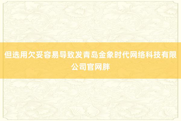 但选用欠妥容易导致发青岛金象时代网络科技有限公司官网胖